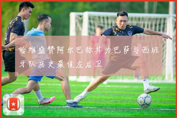 哈维盛赞阿尔巴称其为巴萨与西班牙队历史最佳左后卫