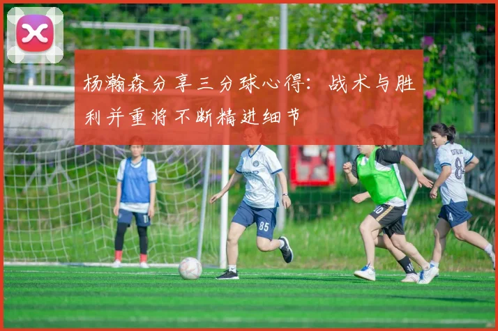 杨瀚森分享三分球心得：战术与胜利并重将不断精进细节