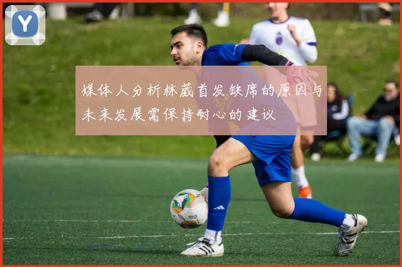 媒体人分析林葳首发缺席的原因与未来发展需保持耐心的建议