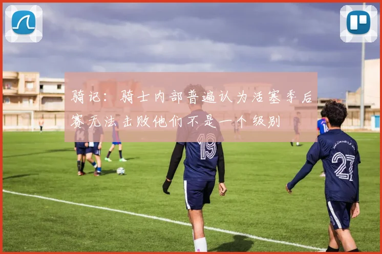 骑记：骑士内部普遍认为活塞季后赛无法击败他们不是一个级别