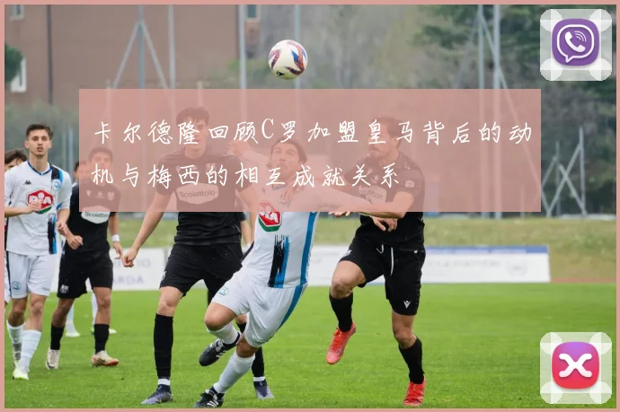 卡尔德隆回顾C罗加盟皇马背后的动机与梅西的相互成就关系