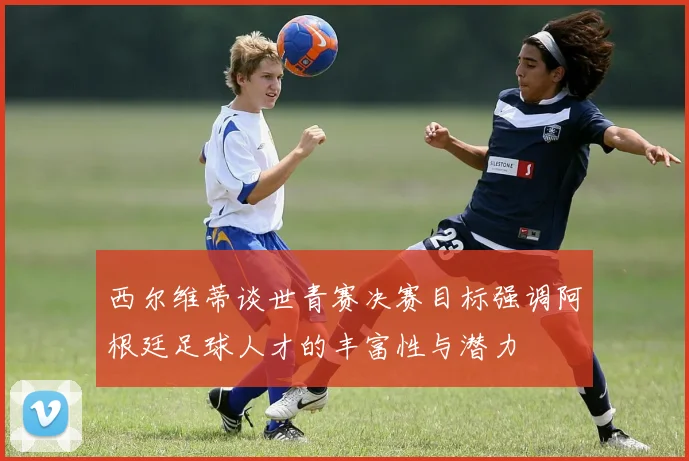 西尔维蒂谈世青赛决赛目标强调阿根廷足球人才的丰富性与潜力