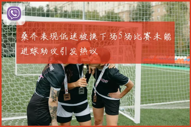 桑乔表现低迷被换下场5场比赛未能进球助攻引发热议
