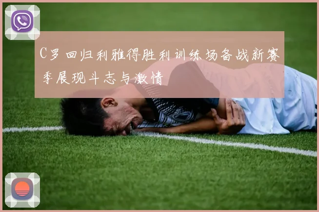 C罗回归利雅得胜利训练场备战新赛季展现斗志与激情