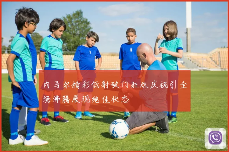 内马尔精彩低射破门狂欢庆祝引全场沸腾展现绝佳状态