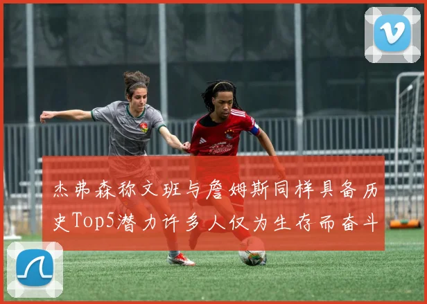 杰弗森称文班与詹姆斯同样具备历史Top5潜力许多人仅为生存而奋斗