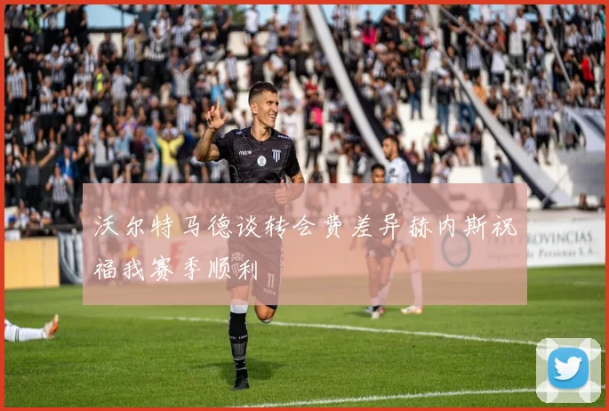 沃尔特马德谈转会费差异赫内斯祝福我赛季顺利