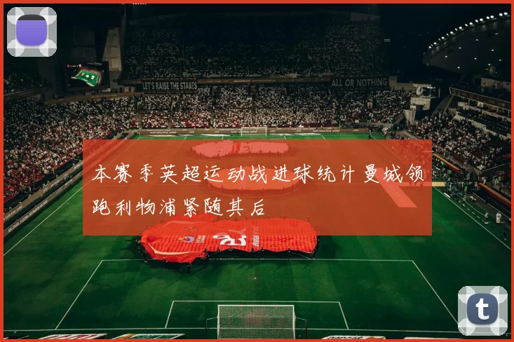 本赛季英超运动战进球统计曼城领跑利物浦紧随其后