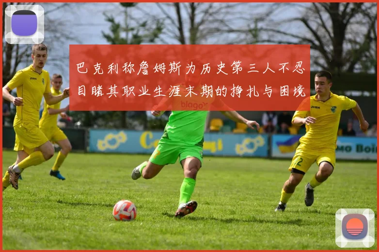 巴克利称詹姆斯为历史第三人不忍目睹其职业生涯末期的挣扎与困境
