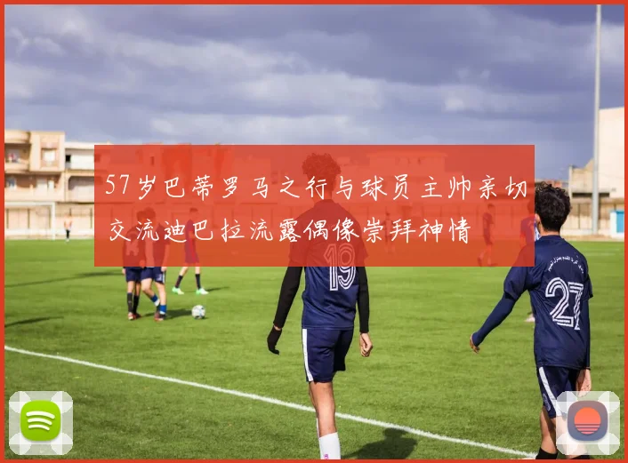 57岁巴蒂罗马之行与球员主帅亲切交流迪巴拉流露偶像崇拜神情