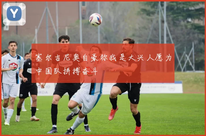 塞尔吉尼奥自豪称我是大兴人愿为中国队拼搏奋斗