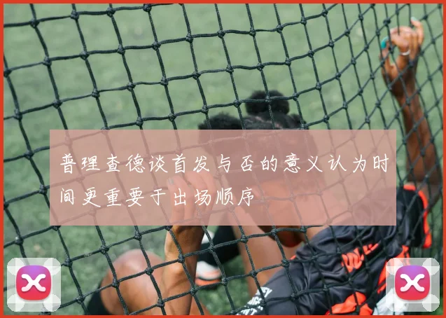 普理查德谈首发与否的意义认为时间更重要于出场顺序