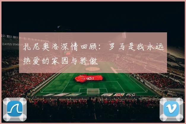 扎尼奥洛深情回顾：罗马是我永远热爱的家园与骄傲