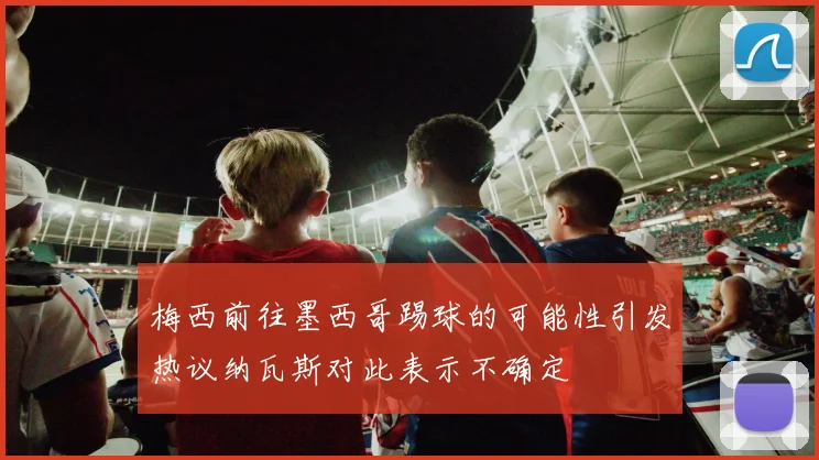 梅西前往墨西哥踢球的可能性引发热议纳瓦斯对此表示不确定