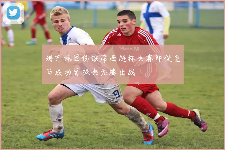 姆巴佩因伤缺席西超杯决赛即使皇马成功晋级也无缘出战