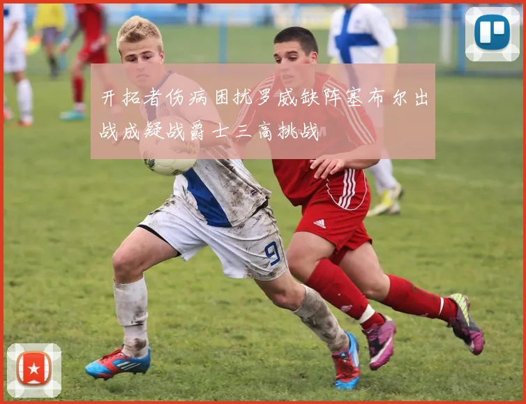 开拓者伤病困扰罗威缺阵塞布尔出战成疑战爵士三高挑战