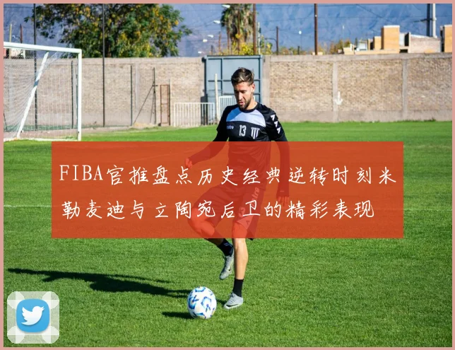 FIBA官推盘点历史经典逆转时刻米勒麦迪与立陶宛后卫的精彩表现
