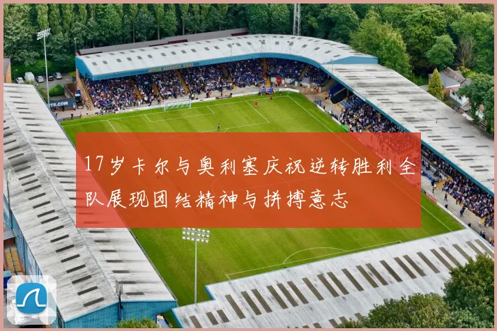 17岁卡尔与奥利塞庆祝逆转胜利全队展现团结精神与拼搏意志