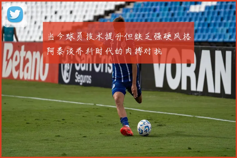 当今球员技术提升但缺乏强硬风格阿泰谈乔科时代的肉搏对抗