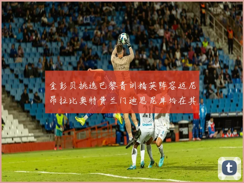金彭贝挑选巴黎青训精英阵容迈尼昂拉比奥特费兰门迪恩昆库均在其中