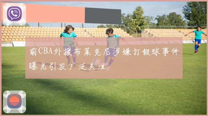 前CBA外援布莱克尼涉嫌打假球事件曝光引发广泛关注