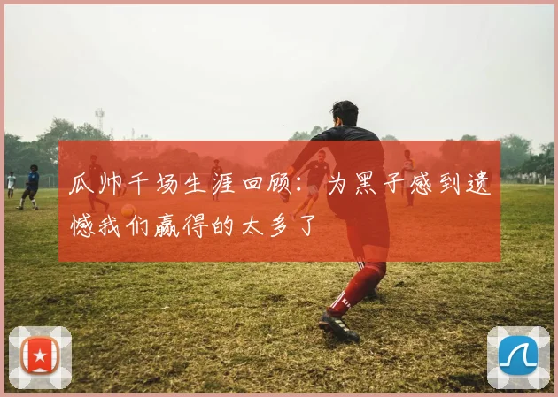 瓜帅千场生涯回顾：为黑子感到遗憾我们赢得的太多了