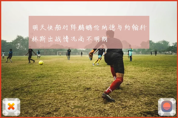 明天快船对阵鹈鹕伦纳德与约翰科林斯出战情况尚不明朗