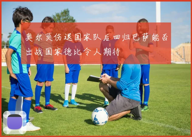 奥尔莫伤退国家队后回归巴萨能否出战国家德比令人期待