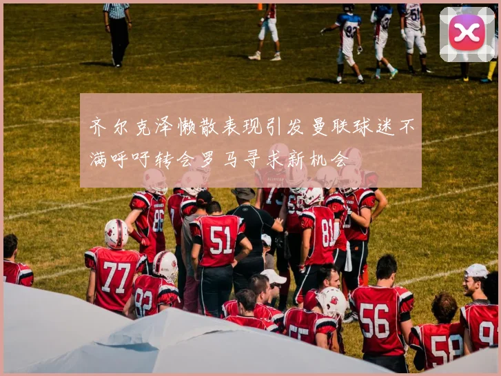 齐尔克泽懒散表现引发曼联球迷不满呼吁转会罗马寻求新机会