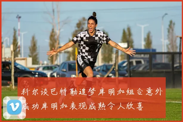科尔谈巴特勒追梦库明加组合意外成功库明加表现成熟令人欣喜