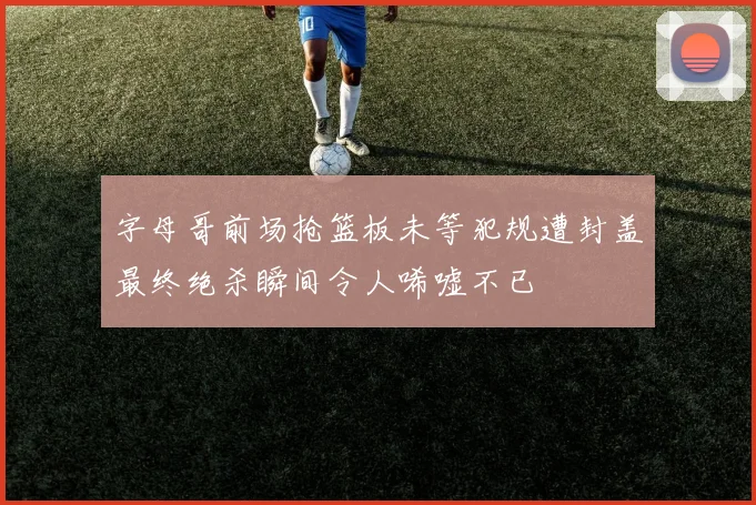 字母哥前场抢篮板未等犯规遭封盖最终绝杀瞬间令人唏嘘不已