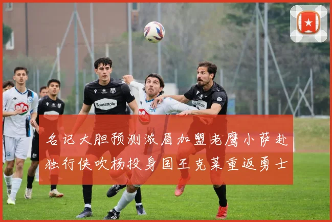 名记大胆预测浓眉加盟老鹰小萨赴独行侠吹杨投身国王克莱重返勇士